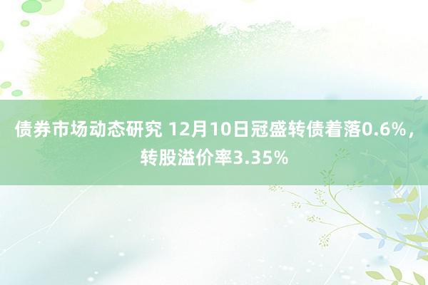 债券市场动态研究 12月10日冠盛转债着落0.6%，转股溢价率3.35%