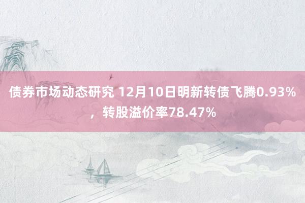 债券市场动态研究 12月10日明新转债飞腾0.93%，转股溢价率78.47%