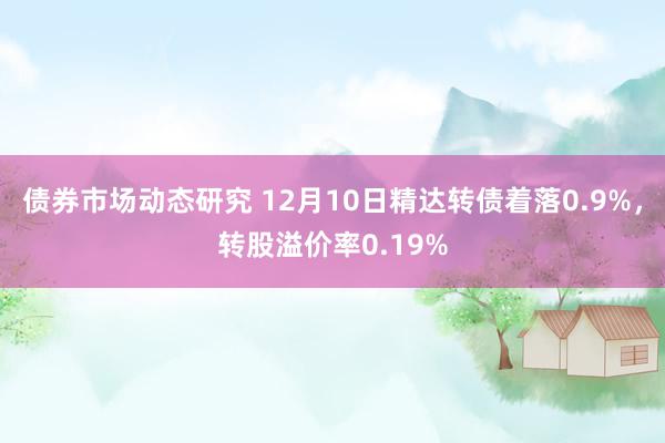 债券市场动态研究 12月10日精达转债着落0.9%，转股溢价率0.19%