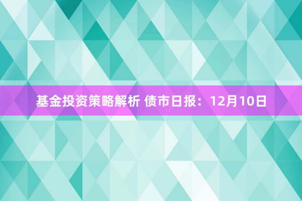 基金投资策略解析 债市日报：12月10日