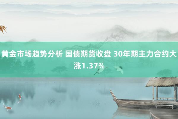 黄金市场趋势分析 国债期货收盘 30年期主力合约大涨1.37%