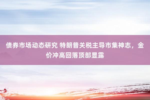 债券市场动态研究 特朗普关税主导市集神志，金价冲高回落顶部显露