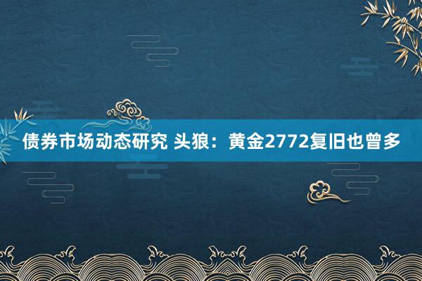 债券市场动态研究 头狼：黄金2772复旧也曾多