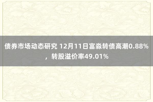 债券市场动态研究 12月11日富淼转债高潮0.88%，转股溢价率49.01%