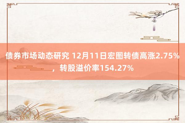 债券市场动态研究 12月11日宏图转债高涨2.75%，转股溢价率154.27%