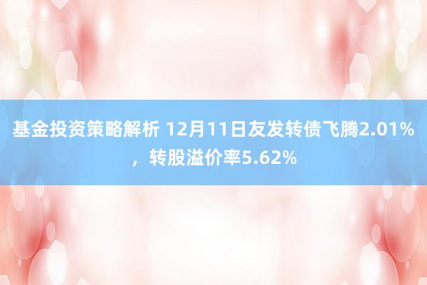 基金投资策略解析 12月11日友发转债飞腾2.01%，转股溢价率5.62%