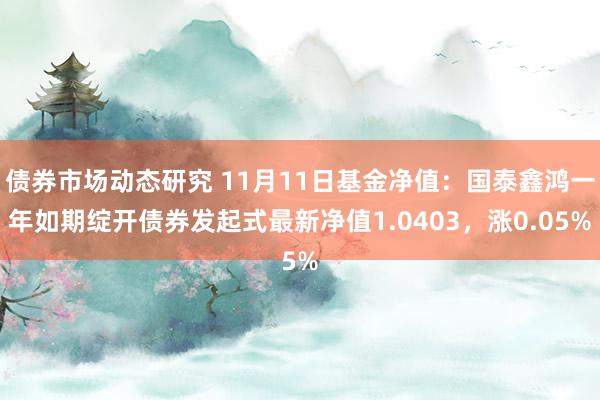 债券市场动态研究 11月11日基金净值：国泰鑫鸿一年如期绽开债券发起式最新净值1.0403，涨0.05%