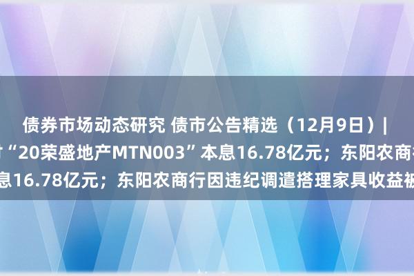 债券市场动态研究 债市公告精选（12月9日）| 荣盛发展未能如期兑付“20荣盛地产MTN003”本息16.78亿元；东阳农商行因违纪调遣搭理家具收益被罚