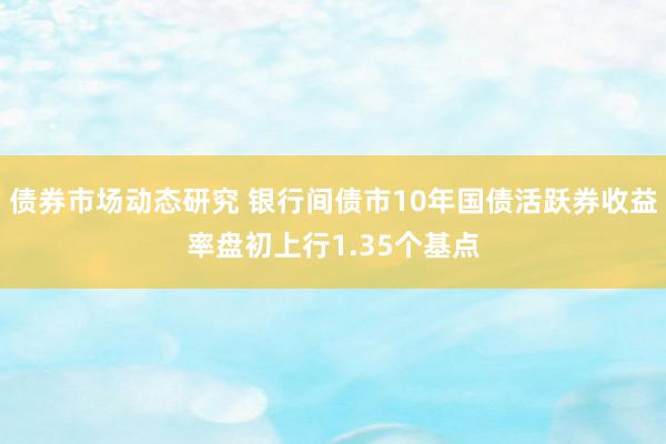 债券市场动态研究 银行间债市10年国债活跃券收益率盘初上行1.35个基点