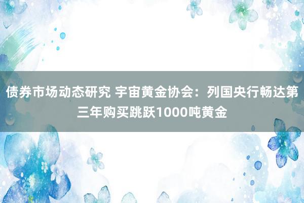 债券市场动态研究 宇宙黄金协会：列国央行畅达第三年购买跳跃1000吨黄金