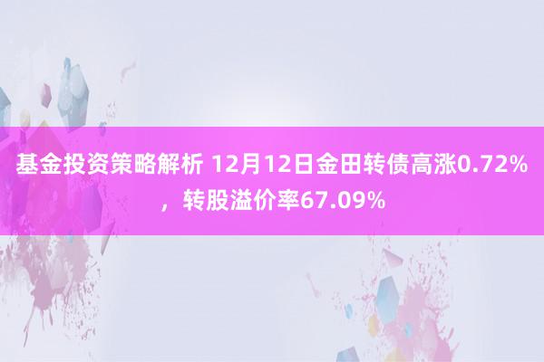 基金投资策略解析 12月12日金田转债高涨0.72%，转股溢价率67.09%