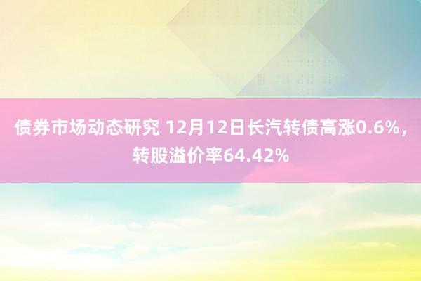 债券市场动态研究 12月12日长汽转债高涨0.6%，转股溢价率64.42%