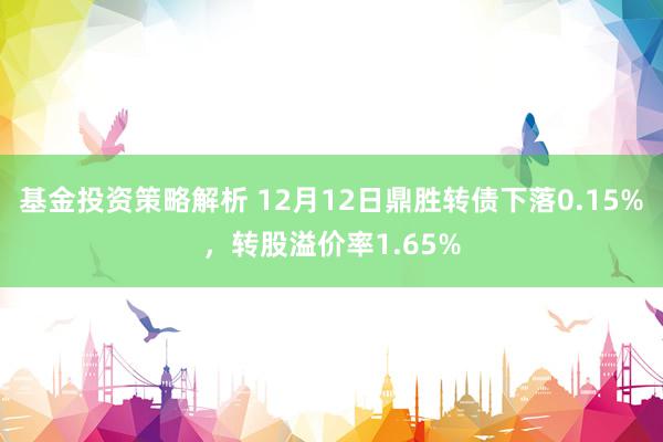 基金投资策略解析 12月12日鼎胜转债下落0.15%，转股溢价率1.65%