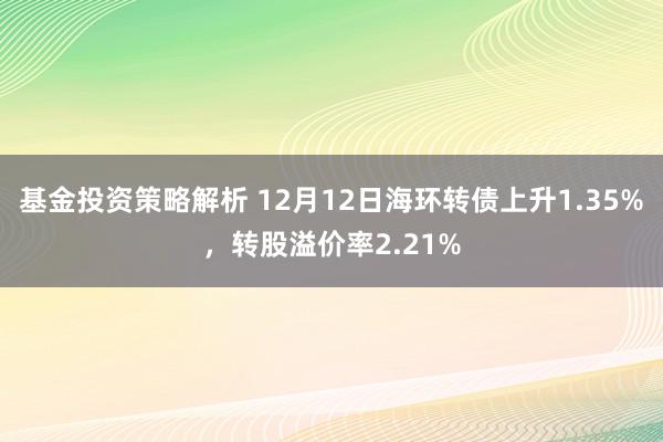 基金投资策略解析 12月12日海环转债上升1.35%，转股溢价率2.21%