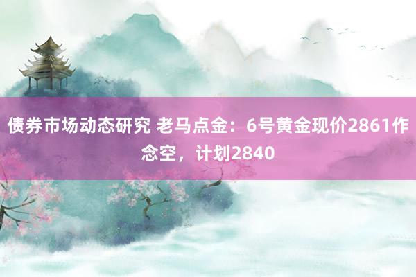 债券市场动态研究 老马点金：6号黄金现价2861作念空，计划2840