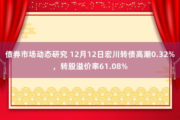 债券市场动态研究 12月12日宏川转债高潮0.32%，转股溢价率61.08%