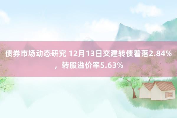 债券市场动态研究 12月13日交建转债着落2.84%，转股溢价率5.63%