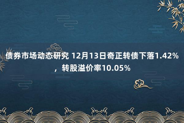 债券市场动态研究 12月13日奇正转债下落1.42%，转股溢价率10.05%