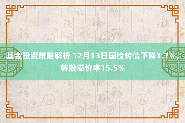 基金投资策略解析 12月13日国检转债下降1.7%，转股溢价率15.5%