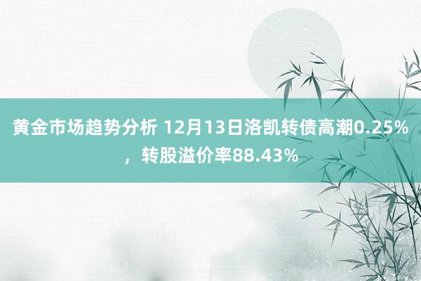 黄金市场趋势分析 12月13日洛凯转债高潮0.25%，转股溢价率88.43%