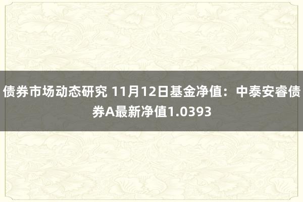 债券市场动态研究 11月12日基金净值：中泰安睿债券A最新净值1.0393