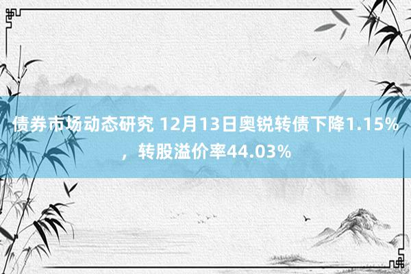 债券市场动态研究 12月13日奥锐转债下降1.15%，转股溢价率44.03%