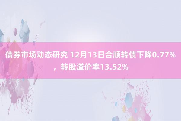 债券市场动态研究 12月13日合顺转债下降0.77%，转股溢价率13.52%