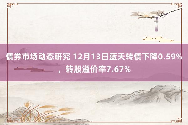 债券市场动态研究 12月13日蓝天转债下降0.59%，转股溢价率7.67%