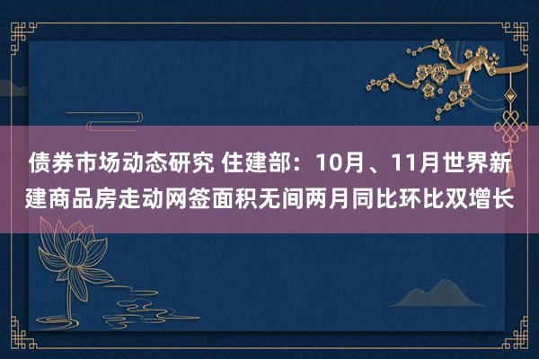 债券市场动态研究 住建部：10月、11月世界新建商品房走动网签面积无间两月同比环比双增长