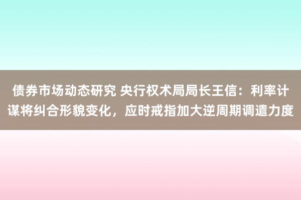 债券市场动态研究 央行权术局局长王信：利率计谋将纠合形貌变化，应时戒指加大逆周期调遣力度