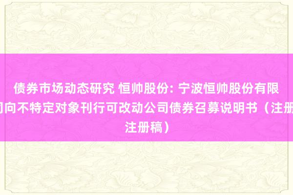 债券市场动态研究 恒帅股份: 宁波恒帅股份有限公司向不特定对象刊行可改动公司债券召募说明书（注册稿）