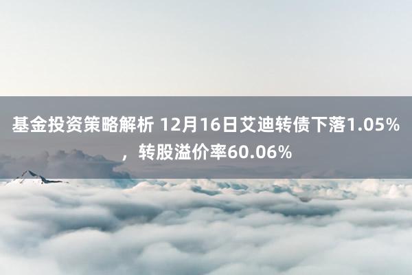 基金投资策略解析 12月16日艾迪转债下落1.05%，转股溢价率60.06%