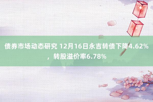 债券市场动态研究 12月16日永吉转债下降4.62%，转股溢价率6.78%