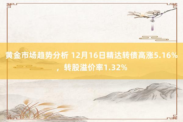 黄金市场趋势分析 12月16日精达转债高涨5.16%，转股溢价率1.32%