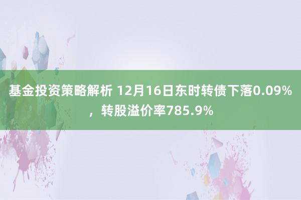 基金投资策略解析 12月16日东时转债下落0.09%，转股溢价率785.9%