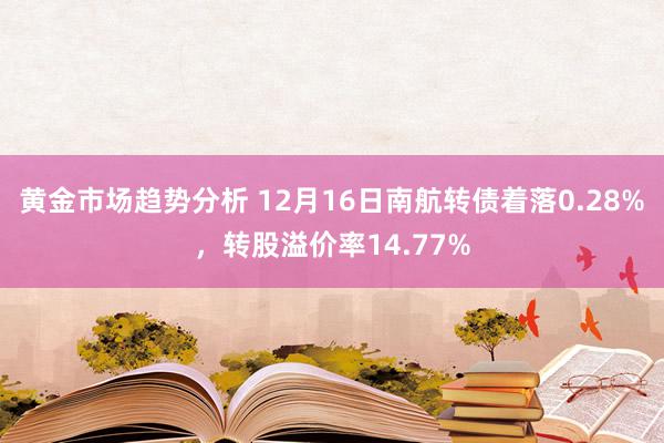 黄金市场趋势分析 12月16日南航转债着落0.28%，转股溢价率14.77%