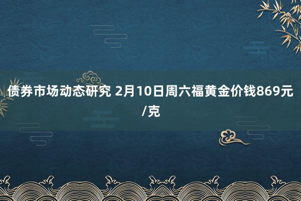 债券市场动态研究 2月10日周六福黄金价钱869元/克