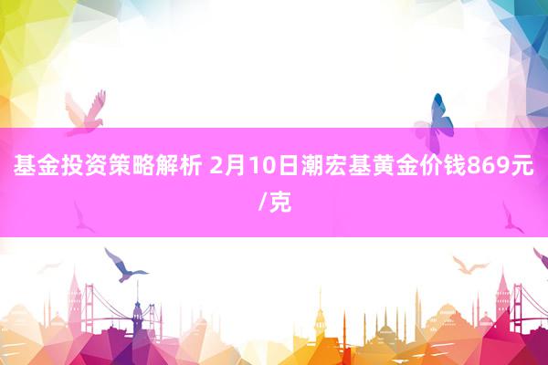 基金投资策略解析 2月10日潮宏基黄金价钱869元/克