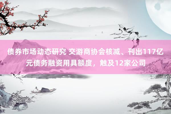 债券市场动态研究 交游商协会核减、刊出117亿元债务融资用具额度，触及12家公司