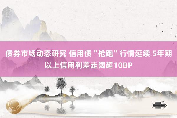 债券市场动态研究 信用债“抢跑”行情延续 5年期以上信用利差走阔超10BP