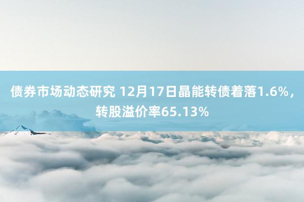 债券市场动态研究 12月17日晶能转债着落1.6%，转股溢价率65.13%