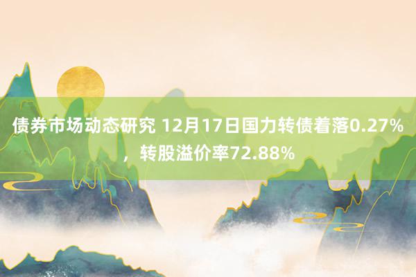 债券市场动态研究 12月17日国力转债着落0.27%，转股溢价率72.88%