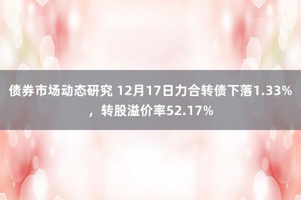 债券市场动态研究 12月17日力合转债下落1.33%，转股溢价率52.17%