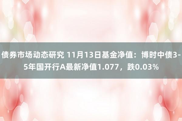 债券市场动态研究 11月13日基金净值：博时中债3-5年国开行A最新净值1.077，跌0.03%