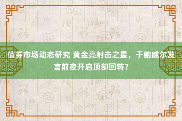 债券市场动态研究 黄金亮射击之星，于鲍威尔发言前夜开启顶部回转？