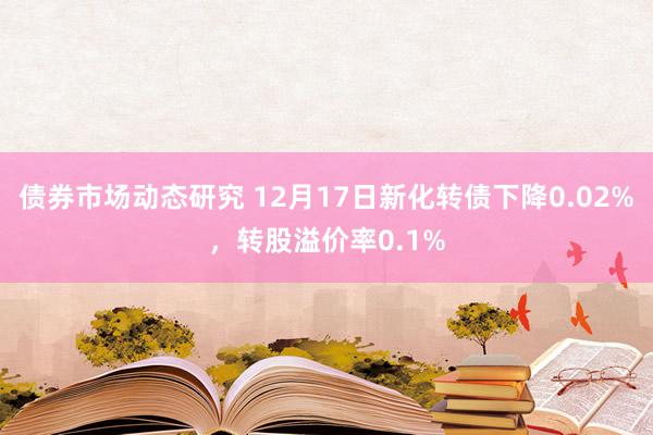 债券市场动态研究 12月17日新化转债下降0.02%，转股溢价率0.1%