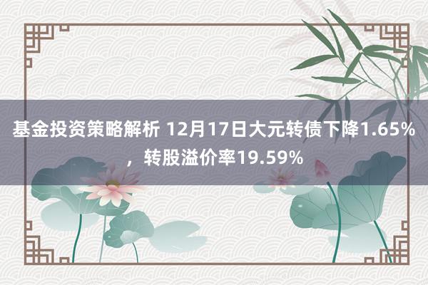 基金投资策略解析 12月17日大元转债下降1.65%，转股溢价率19.59%