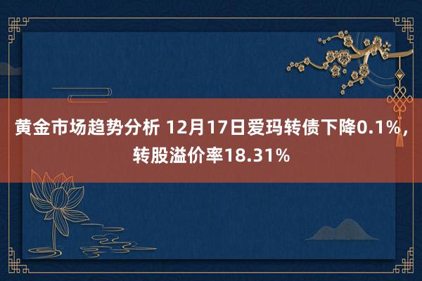 黄金市场趋势分析 12月17日爱玛转债下降0.1%，转股溢价率18.31%