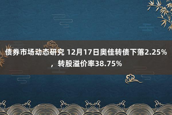 债券市场动态研究 12月17日奥佳转债下落2.25%，转股溢价率38.75%