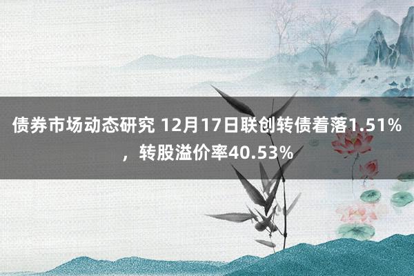 债券市场动态研究 12月17日联创转债着落1.51%，转股溢价率40.53%